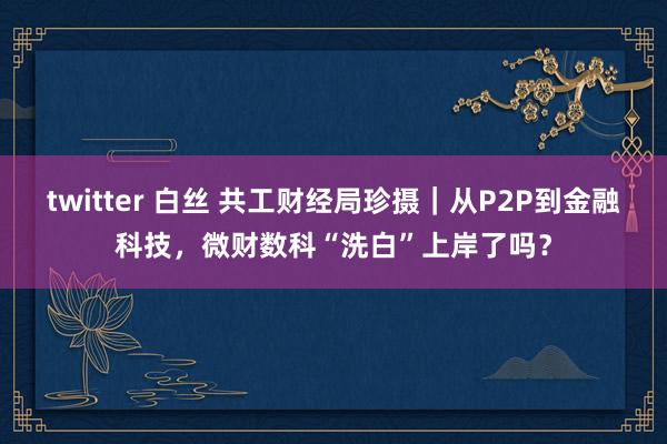 twitter 白丝 共工财经局珍摄｜从P2P到金融科技，微财数科“洗白”上岸了吗？