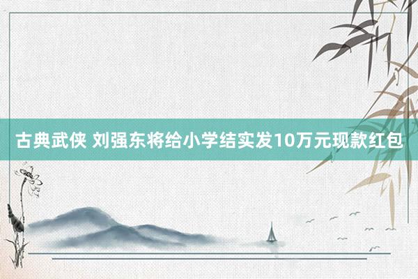 古典武侠 刘强东将给小学结实发10万元现款红包