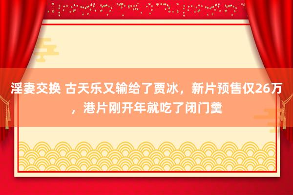 淫妻交换 古天乐又输给了贾冰，新片预售仅26万，港片刚开年就吃了闭门羹