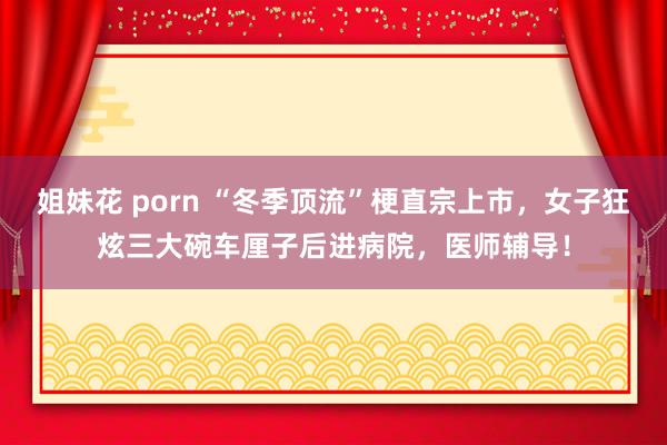 姐妹花 porn “冬季顶流”梗直宗上市，女子狂炫三大碗车厘子后进病院，医师辅导！