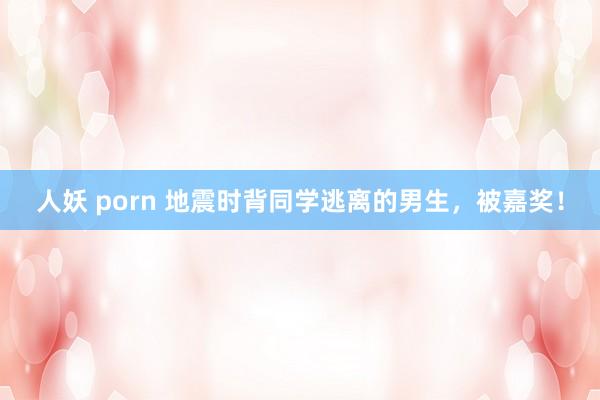 人妖 porn 地震时背同学逃离的男生，被嘉奖！