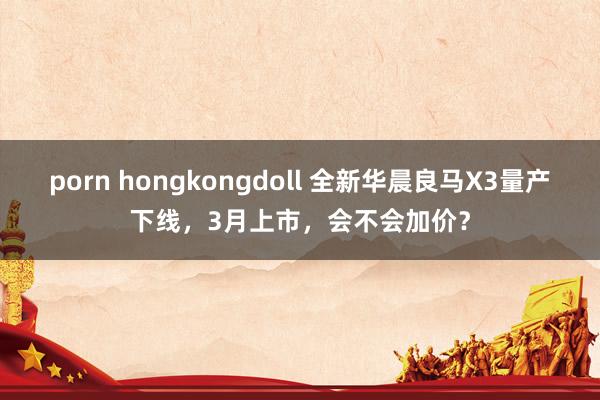 porn hongkongdoll 全新华晨良马X3量产下线，3月上市，会不会加价？