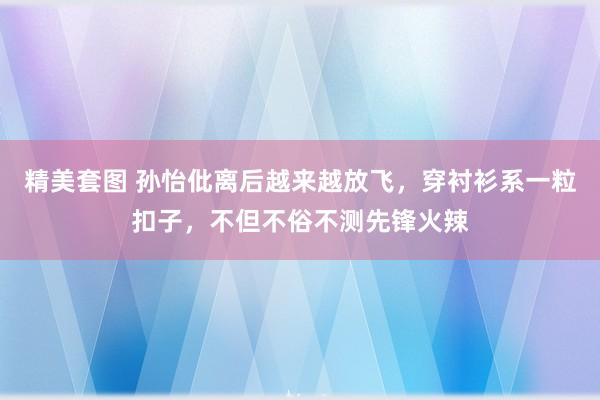 精美套图 孙怡仳离后越来越放飞，穿衬衫系一粒扣子，不但不俗不测先锋火辣