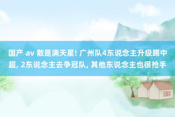 国产 av 散是满天星! 广州队4东说念主升级踢中超， 2东说念主去争冠队， 其他东说念主也很抢手