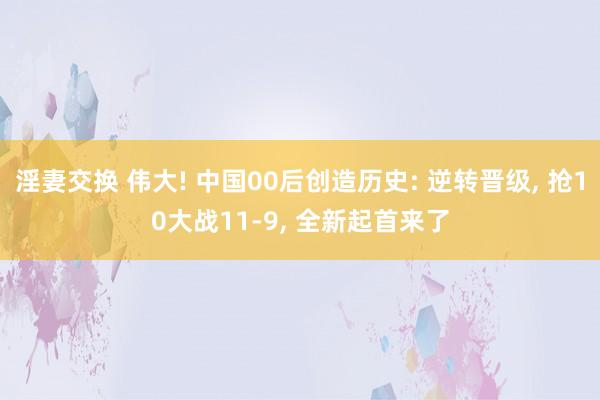 淫妻交换 伟大! 中国00后创造历史: 逆转晋级， 抢10大战11-9， 全新起首来了