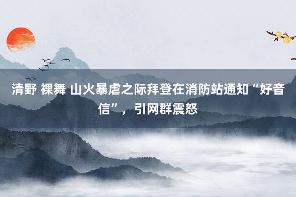 清野 裸舞 山火暴虐之际拜登在消防站通知“好音信”，引网群震怒