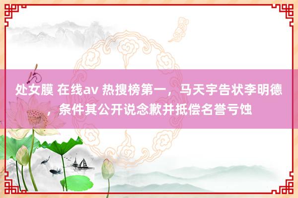 处女膜 在线av 热搜榜第一，马天宇告状李明德，条件其公开说念歉并抵偿名誉亏蚀