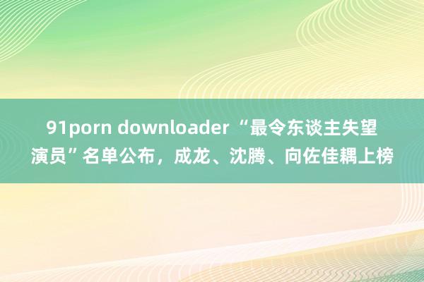 91porn downloader “最令东谈主失望演员”名单公布，成龙、沈腾、向佐佳耦上榜