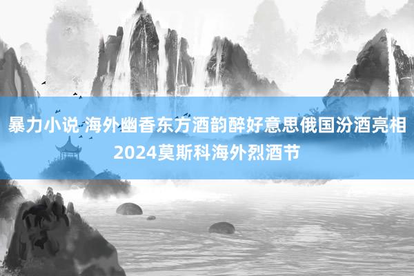 暴力小说 海外幽香东方酒韵醉好意思俄国汾酒亮相2024莫斯科海外烈酒节