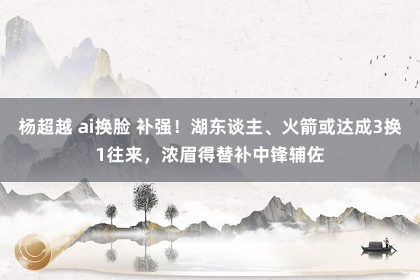 杨超越 ai换脸 补强！湖东谈主、火箭或达成3换1往来，浓眉得替补中锋辅佐