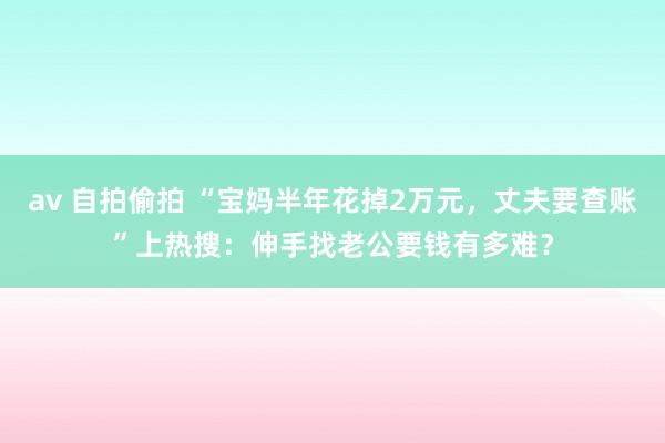 av 自拍偷拍 “宝妈半年花掉2万元，丈夫要查账”上热搜：伸手找老公要钱有多难？