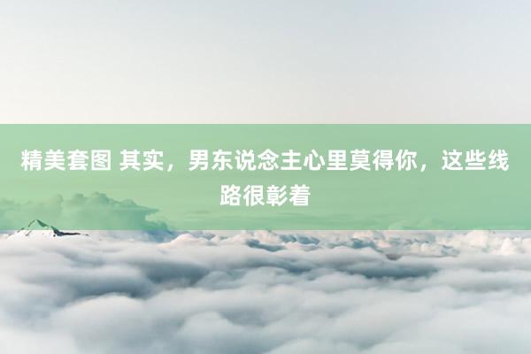 精美套图 其实，男东说念主心里莫得你，这些线路很彰着