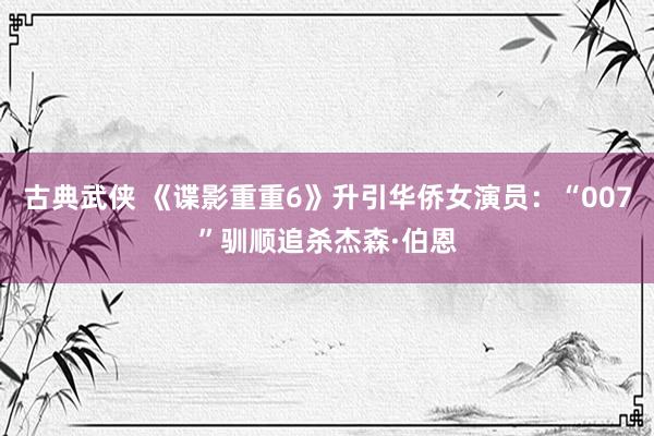 古典武侠 《谍影重重6》升引华侨女演员：“007”驯顺追杀杰森·伯恩