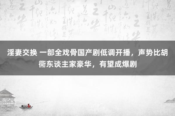 淫妻交换 一部全戏骨国产剧低调开播，声势比胡衕东谈主家豪华，有望成爆剧