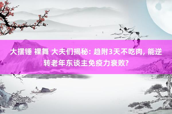 大摆锤 裸舞 大夫们揭秘: 趋附3天不吃肉， 能逆转老年东谈主免疫力衰败?