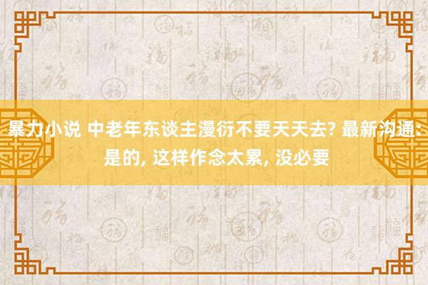 暴力小说 中老年东谈主漫衍不要天天去? 最新沟通: 是的， 这样作念太累， 没必要