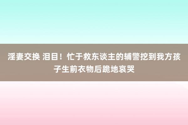 淫妻交换 泪目！忙于救东谈主的辅警挖到我方孩子生前衣物后跪地哀哭