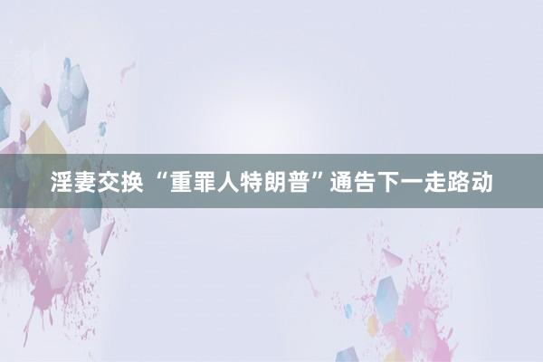 淫妻交换 “重罪人特朗普”通告下一走路动