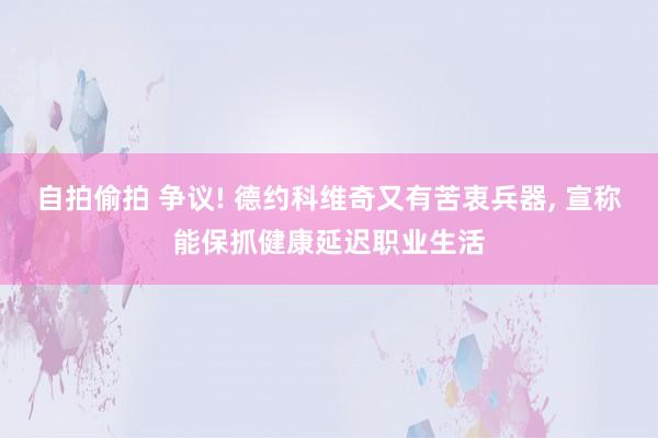 自拍偷拍 争议! 德约科维奇又有苦衷兵器， 宣称能保抓健康延迟职业生活