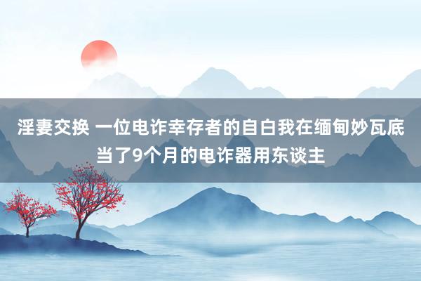 淫妻交换 一位电诈幸存者的自白我在缅甸妙瓦底当了9个月的电诈器用东谈主