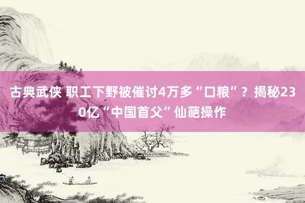 古典武侠 职工下野被催讨4万多“口粮”？揭秘230亿“中国首父”仙葩操作