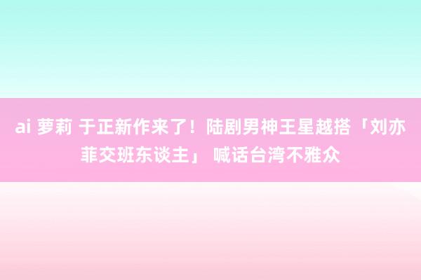 ai 萝莉 于正新作来了！陆剧男神王星越搭「刘亦菲交班东谈主」 喊话台湾不雅众