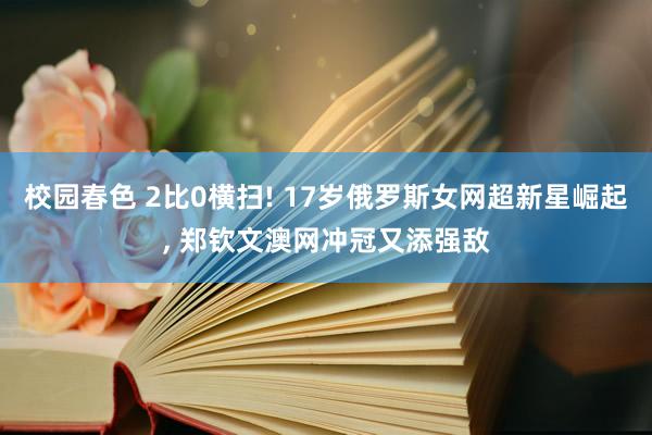 校园春色 2比0横扫! 17岁俄罗斯女网超新星崛起， 郑钦文澳网冲冠又添强敌