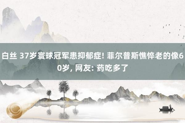 白丝 37岁寰球冠军患抑郁症! 菲尔普斯憔悴老的像60岁， 网友: 药吃多了