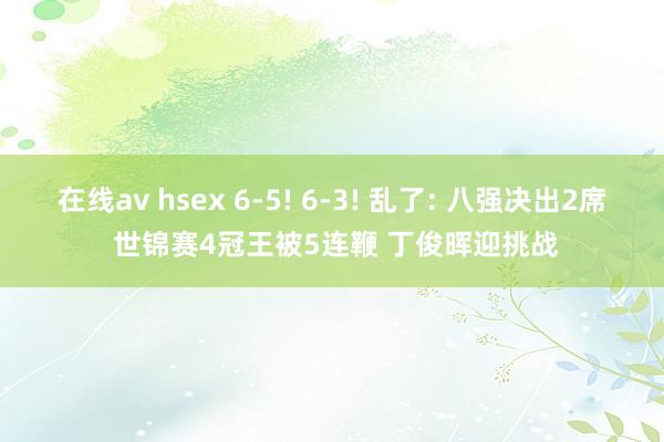 在线av hsex 6-5! 6-3! 乱了: 八强决出2席 世锦赛4冠王被5连鞭 丁俊晖迎挑战