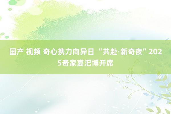 国产 视频 奇心携力向异日 “共赴·新奇夜”2025奇家宴汜博开席