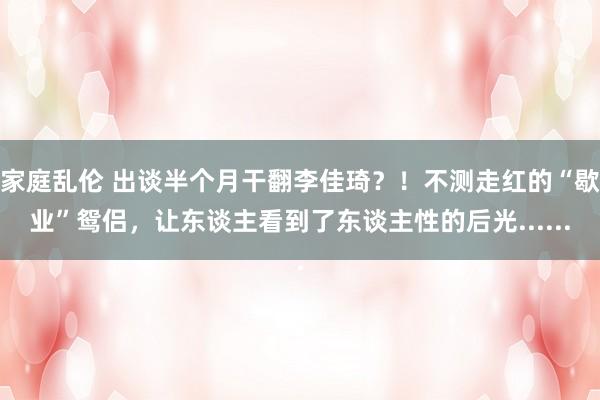 家庭乱伦 出谈半个月干翻李佳琦？！不测走红的“歇业”鸳侣，让东谈主看到了东谈主性的后光......