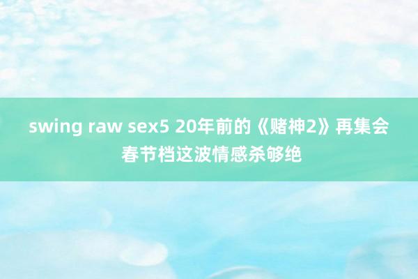 swing raw sex5 20年前的《赌神2》再集会 春节档这波情感杀够绝