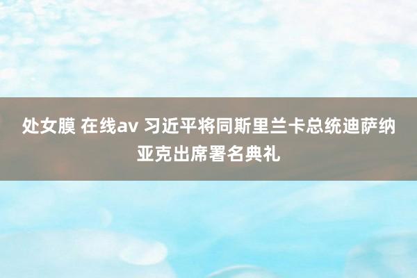 处女膜 在线av 习近平将同斯里兰卡总统迪萨纳亚克出席署名典礼