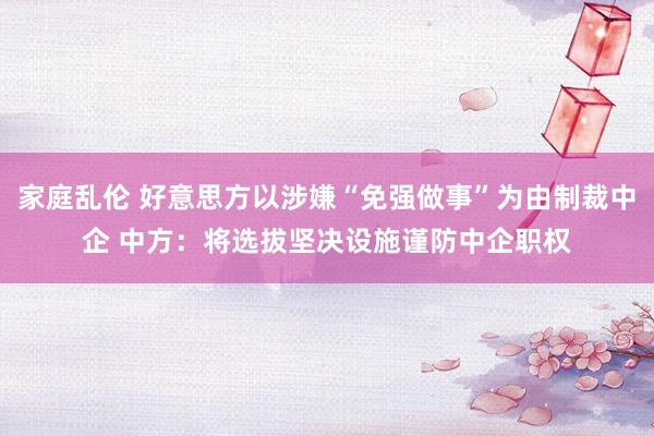 家庭乱伦 好意思方以涉嫌“免强做事”为由制裁中企 中方：将选拔坚决设施谨防中企职权