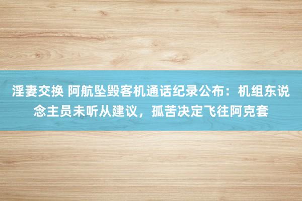 淫妻交换 阿航坠毁客机通话纪录公布：机组东说念主员未听从建议，孤苦决定飞往阿克套