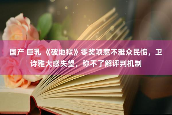 国产 巨乳 《破地狱》零奖项惹不雅众民愤，卫诗雅大感失望，称不了解评判机制