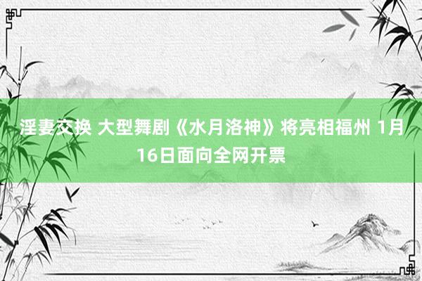 淫妻交换 大型舞剧《水月洛神》将亮相福州 1月16日面向全网开票