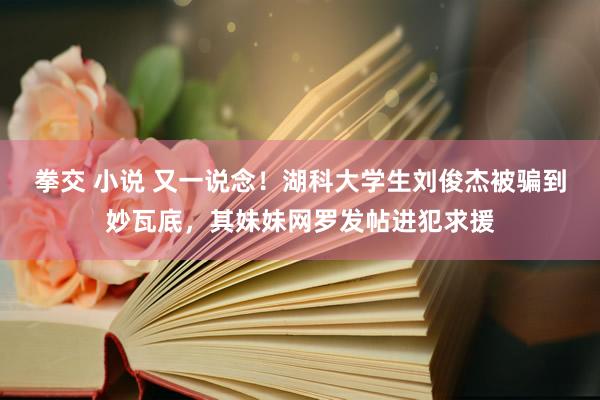 拳交 小说 又一说念！湖科大学生刘俊杰被骗到妙瓦底，其妹妹网罗发帖进犯求援