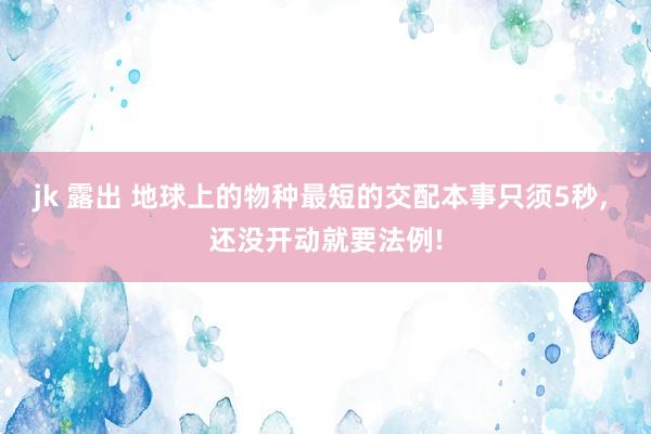 jk 露出 地球上的物种最短的交配本事只须5秒， 还没开动就要法例!