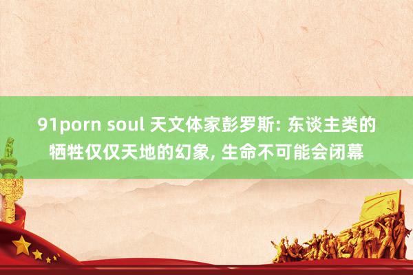 91porn soul 天文体家彭罗斯: 东谈主类的牺牲仅仅天地的幻象， 生命不可能会闭幕