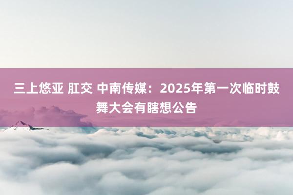 三上悠亚 肛交 中南传媒：2025年第一次临时鼓舞大会有瞎想公告