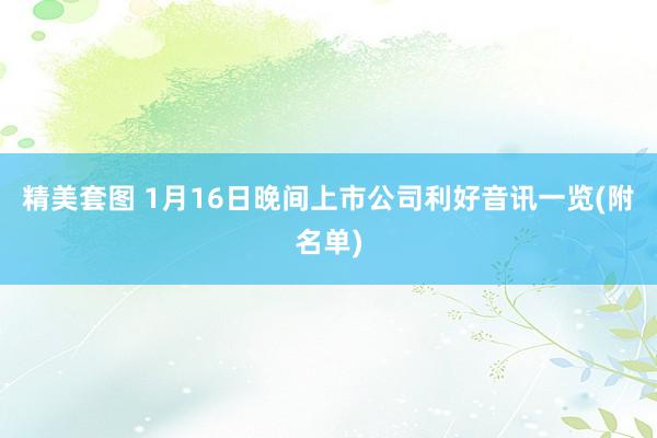 精美套图 1月16日晚间上市公司利好音讯一览(附名单)